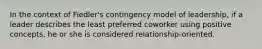 In the context of Fiedler's contingency model of leadership, if a leader describes the least preferred coworker using positive concepts, he or she is considered relationship-oriented.