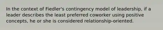 In the context of Fiedler's contingency model of leadership, if a leader describes the least preferred coworker using positive concepts, he or she is considered relationship-oriented.