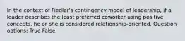 In the context of Fiedler's contingency model of leadership, if a leader describes the least preferred coworker using positive concepts, he or she is considered relationship-oriented. Question options: True False