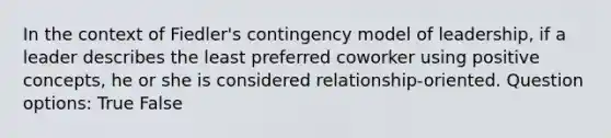 In the context of Fiedler's contingency model of leadership, if a leader describes the least preferred coworker using positive concepts, he or she is considered relationship-oriented. Question options: True False