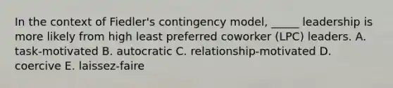 In the context of Fiedler's contingency model, _____ leadership is more likely from high least preferred coworker (LPC) leaders. A. task-motivated B. autocratic C. relationship-motivated D. coercive E. laissez-faire