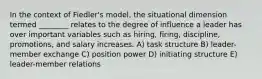 In the context of Fiedler's model, the situational dimension termed ________ relates to the degree of influence a leader has over important variables such as hiring, firing, discipline, promotions, and salary increases. A) task structure B) leader-member exchange C) position power D) initiating structure E) leader-member relations