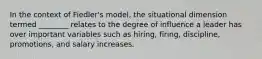 In the context of Fiedler's model, the situational dimension termed ________ relates to the degree of influence a leader has over important variables such as hiring, firing, discipline, promotions, and salary increases.