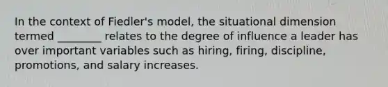 In the context of Fiedler's model, the situational dimension termed ________ relates to the degree of influence a leader has over important variables such as hiring, firing, discipline, promotions, and salary increases.