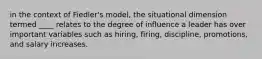 in the context of Fiedler's model, the situational dimension termed ____ relates to the degree of influence a leader has over important variables such as hiring, firing, discipline, promotions, and salary increases.