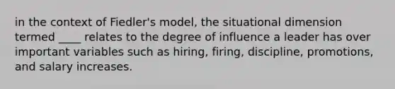 in the context of Fiedler's model, the situational dimension termed ____ relates to the degree of influence a leader has over important variables such as hiring, firing, discipline, promotions, and salary increases.