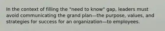 In the context of filling the "need to know" gap, leaders must avoid communicating the grand plan—the purpose, values, and strategies for success for an organization—to employees.