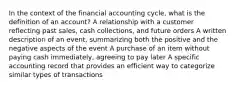 In the context of the financial accounting cycle, what is the definition of an account? A relationship with a customer reflecting past sales, cash collections, and future orders A written description of an event, summarizing both the positive and the negative aspects of the event A purchase of an item without paying cash immediately, agreeing to pay later A specific accounting record that provides an efficient way to categorize similar types of transactions