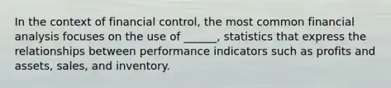 In the context of financial control, the most common financial analysis focuses on the use of ______, statistics that express the relationships between performance indicators such as profits and assets, sales, and inventory.