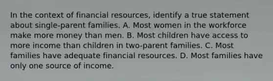 In the context of financial resources, identify a true statement about single-parent families. A. Most women in the workforce make more money than men. B. Most children have access to more income than children in two-parent families. C. Most families have adequate financial resources. D. Most families have only one source of income.