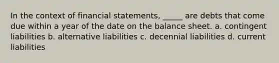 In the context of financial statements, _____ are debts that come due within a year of the date on the balance sheet. a. contingent liabilities b. alternative liabilities c. decennial liabilities d. current liabilities