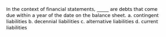 In the context of financial statements, _____ are debts that come due within a year of the date on the balance sheet. a. contingent liabilities b. decennial liabilities c. alternative liabilities d. current liabilities