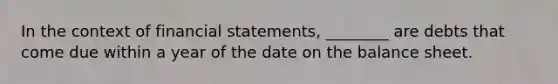 In the context of financial statements, ________ are debts that come due within a year of the date on the balance sheet.