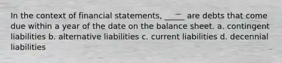 In the context of financial statements, _____ are debts that come due within a year of the date on the balance sheet. a. contingent liabilities b. alternative liabilities c. current liabilities d. decennial liabilities