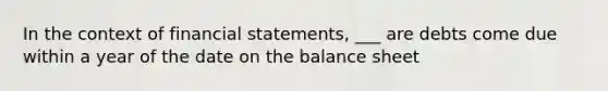 In the context of financial statements, ___ are debts come due within a year of the date on the balance sheet