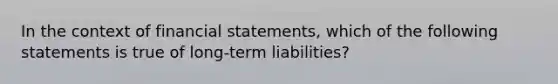 In the context of financial statements, which of the following statements is true of long-term liabilities?