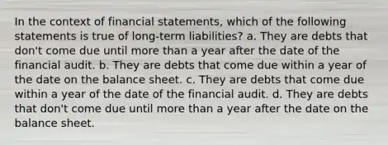 In the context of financial statements, which of the following statements is true of long-term liabilities? a. They are debts that don't come due until more than a year after the date of the financial audit. b. They are debts that come due within a year of the date on the balance sheet. c. They are debts that come due within a year of the date of the financial audit. d. They are debts that don't come due until more than a year after the date on the balance sheet.