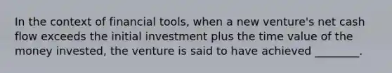 In the context of financial tools, when a new venture's net cash flow exceeds the initial investment plus the time value of the money invested, the venture is said to have achieved ________.