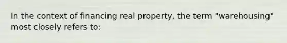 In the context of financing real property, the term "warehousing" most closely refers to: