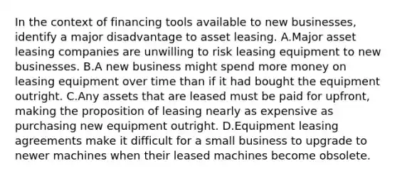 In the context of financing tools available to new businesses, identify a major disadvantage to asset leasing. A.Major asset leasing companies are unwilling to risk leasing equipment to new businesses. B.A new business might spend more money on leasing equipment over time than if it had bought the equipment outright. C.Any assets that are leased must be paid for upfront, making the proposition of leasing nearly as expensive as purchasing new equipment outright. D.Equipment leasing agreements make it difficult for a small business to upgrade to newer machines when their leased machines become obsolete.