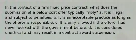 In the context of a firm fixed price contract, what does the submission of a below-cost offer typically imply? a. It is illegal and subject to penalties. b. It is an acceptable practice as long as the offeror is responsible. c. It is only allowed if the offeror has never worked with the government before. d. It is considered unethical and may result in a contract award suspension.