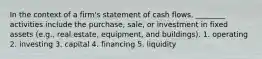 In the context of a firm's statement of cash flows, ________ activities include the purchase, sale, or investment in fixed assets (e.g., real estate, equipment, and buildings). 1. operating 2. investing 3. capital 4. financing 5. liquidity