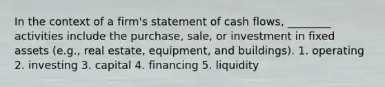 In the context of a firm's statement of cash flows, ________ activities include the purchase, sale, or investment in fixed assets (e.g., real estate, equipment, and buildings). 1. operating 2. investing 3. capital 4. financing 5. liquidity