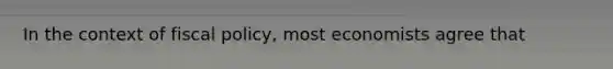 In the context of fiscal policy, most economists agree that