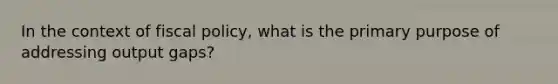 In the context of <a href='https://www.questionai.com/knowledge/kPTgdbKdvz-fiscal-policy' class='anchor-knowledge'>fiscal policy</a>, what is the primary purpose of addressing output gaps?