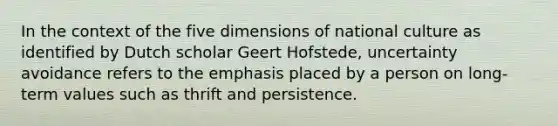 In the context of the five dimensions of national culture as identified by Dutch scholar Geert Hofstede, uncertainty avoidance refers to the emphasis placed by a person on long-term values such as thrift and persistence.