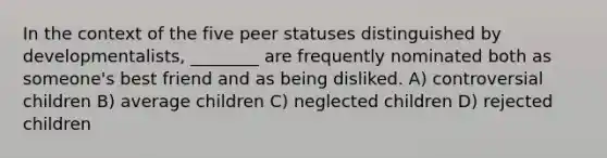 In the context of the five peer statuses distinguished by developmentalists, ________ are frequently nominated both as someone's best friend and as being disliked. A) controversial children B) average children C) neglected children D) rejected children