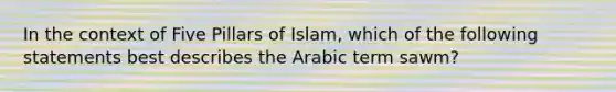 In the context of Five Pillars of Islam, which of the following statements best describes the Arabic term sawm?