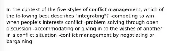 In the context of the five styles of conflict management, which of the following best describes "integrating"? -competing to win when people's interests conflict -problem solving through open discussion -accommodating or giving in to the wishes of another in a conflict situation -conflict management by negotiating or bargaining