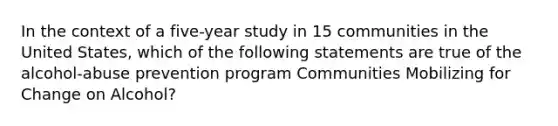 In the context of a five-year study in 15 communities in the United States, which of the following statements are true of the alcohol-abuse prevention program Communities Mobilizing for Change on Alcohol?