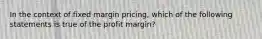 In the context of fixed margin pricing, which of the following statements is true of the profit margin?