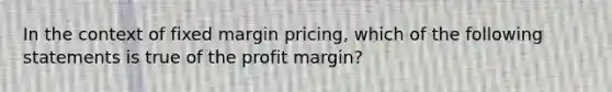 In the context of fixed margin pricing, which of the following statements is true of the profit margin?