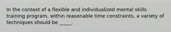 In the context of a flexible and individualized mental skills training program, within reasonable time constraints, a variety of techniques should be _____.