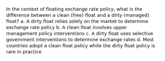 In the context of floating exchange rate policy, what is the difference between a clean (free) float and a dirty (managed) float? a. A dirty float relies solely on the market to determine exchange rate policy b. A clean float involves upper management policy interventions c. A dirty float uses selective government interventions to determine exchange rates d. Most countries adopt a clean float policy while the dirty float policy is rare in practice