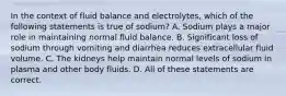 In the context of fluid balance and electrolytes, which of the following statements is true of sodium? A. Sodium plays a major role in maintaining normal fluid balance. B. Significant loss of sodium through vomiting and diarrhea reduces extracellular fluid volume. C. The kidneys help maintain normal levels of sodium in plasma and other body fluids. D. All of these statements are correct.