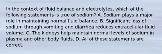 In the context of fluid balance and electrolytes, which of the following statements is true of sodium? A. Sodium plays a major role in maintaining normal fluid balance. B. Significant loss of sodium through vomiting and diarrhea reduces extracellular fluid volume. C. The kidneys help maintain normal levels of sodium in plasma and other body fluids. D. All of these statements are correct.