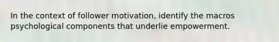 In the context of follower motivation, identify the macros psychological components that underlie empowerment.