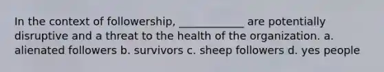 In the context of followership, ____________ are potentially disruptive and a threat to the health of the organization. a. alienated followers b. survivors c. sheep followers d. yes people