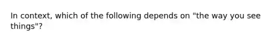 In context, which of the following depends on "the way you see things"?