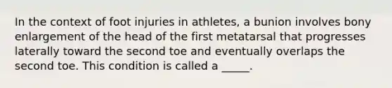 In the context of foot injuries in athletes, a bunion involves bony enlargement of the head of the first metatarsal that progresses laterally toward the second toe and eventually overlaps the second toe. This condition is called a _____.