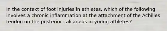 In the context of foot injuries in athletes, which of the following involves a chronic inflammation at the attachment of the Achilles tendon on the posterior calcaneus in young athletes?