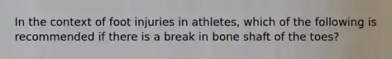 In the context of foot injuries in athletes, which of the following is recommended if there is a break in bone shaft of the toes?