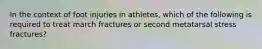 In the context of foot injuries in athletes, which of the following is required to treat march fractures or second metatarsal stress fractures?