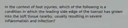 In the context of foot injuries, which of the following is a condition in which the leading side edge of the toenail has grown into the soft tissue nearby, usually resulting in severe inflammation and infection?