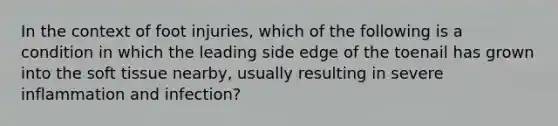 In the context of foot injuries, which of the following is a condition in which the leading side edge of the toenail has grown into the soft tissue nearby, usually resulting in severe inflammation and infection?