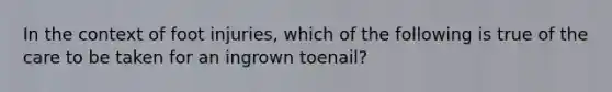 In the context of foot injuries, which of the following is true of the care to be taken for an ingrown toenail?